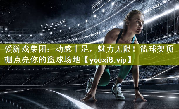 爱游戏集团：动感十足，魅力无限！篮球架顶棚点亮你的篮球场地