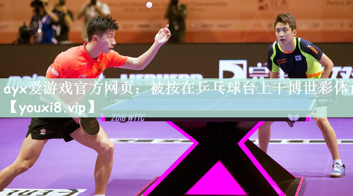 ayx爱游戏官方网页：被按在乒乓球台上干博世彩体育