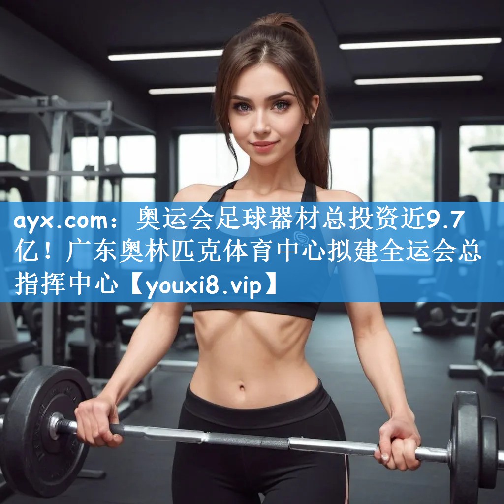 ayx.com：奥运会足球器材总投资近9.7亿！广东奥林匹克体育中心拟建全运会总指挥中心