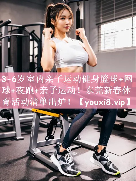 3-6岁室内亲子运动健身篮球+网球+夜跑+亲子运动！东莞新春体育活动清单出炉！