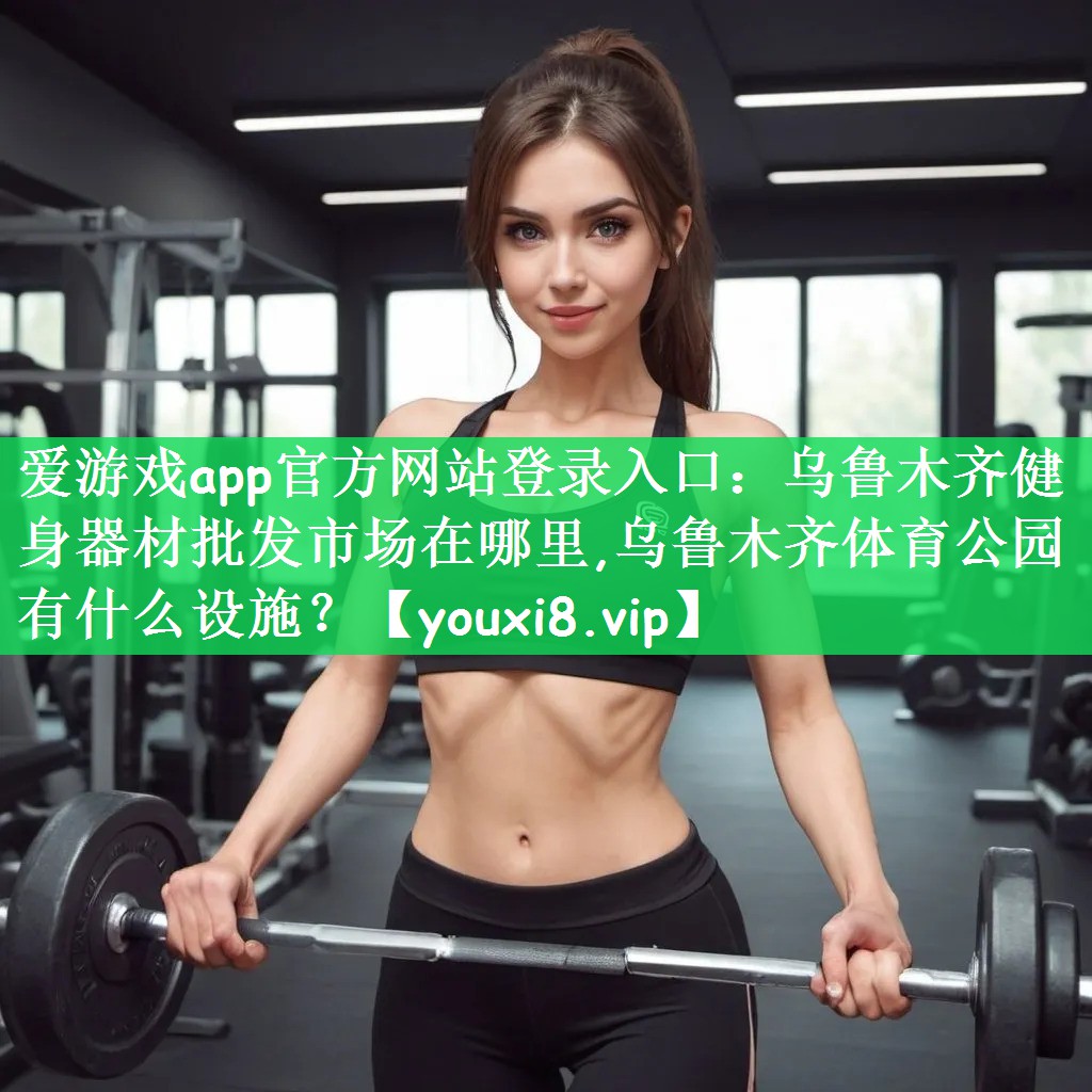 爱游戏app官方网站登录入口：乌鲁木齐健身器材批发市场在哪里,乌鲁木齐体育公园有什么设施？