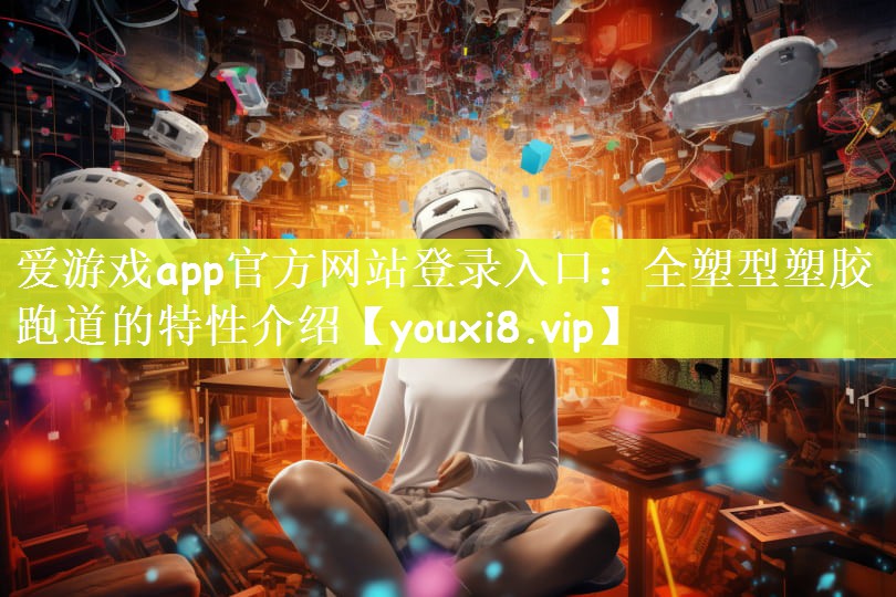 爱游戏app官方网站登录入口：全塑型塑胶跑道的特性介绍