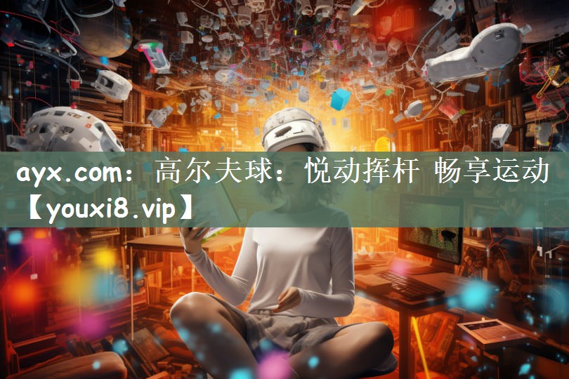 ayx.com：高尔夫球：悦动挥杆 畅享运动